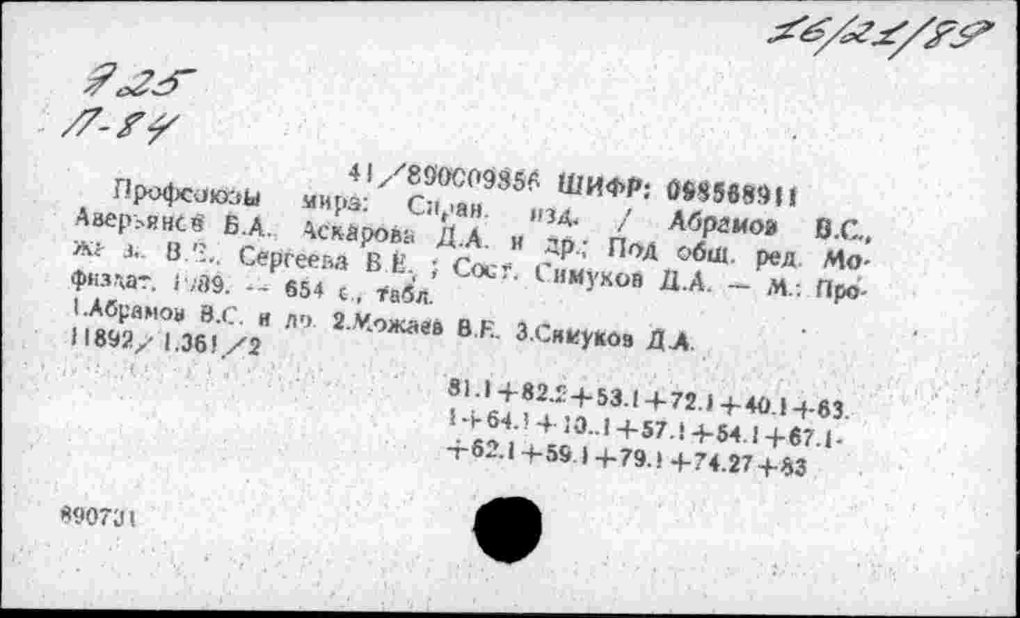 ﻿
41/890С09856 ШИФР: ЖНЮИ
Профсоюзы мира: Сиран. изд. / Абрамов 0.С., Ааер^янСЗ Б.А. Аскарова Д.А. и др.; Под обш. ред Мо-жг з. 8 '3.' Сергеева В Е.( ; Сое?. Симуков Д.А. — М/. Прб-физдат. Г;89. — 654 с, ?абл.
(.Абрамов 8.С. и до. 2..Чожаев В.К. З.Сниукоа ДА.
11892/ 1.361/2
31.1+82.24-53.1 Ц-72.1 4-40.1-f-63.
1 + 64.1 4 10..1 +57.1+54.1+67.1-+62.1+59 1+79.1+74.27+83
890731